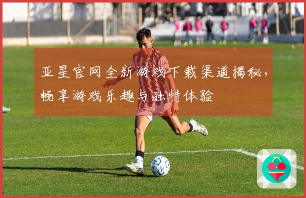 亚星官网全新游戏下载渠道揭秘，畅享游戏乐趣与独特体验