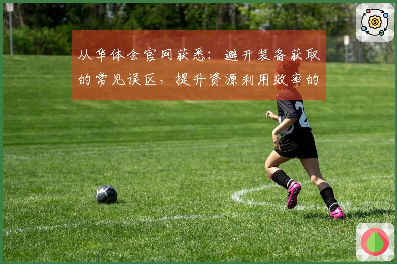 从华体会官网获悉：避开装备获取的常见误区，提升资源利用效率的有效技巧