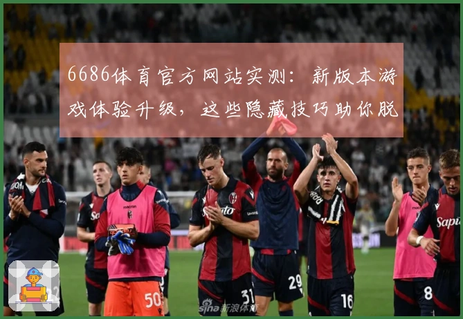 6686体育官方网站实测：新版本游戏体验升级，这些隐藏技巧助你脱颖而出