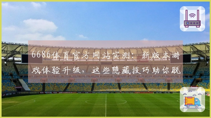 6686体育官方网站实测：新版本游戏体验升级，这些隐藏技巧助你脱颖而出