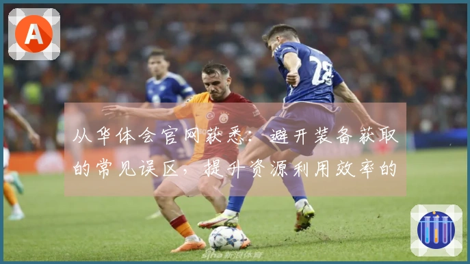 从华体会官网获悉：避开装备获取的常见误区，提升资源利用效率的有效技巧